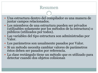 Resumen
 Una estructura dentro del compilador es una manera de
juntar campos relacionados.
 Los miembros de una estructura pueden ser privados
(utilizables solamente por los métodos de la estructura) o
públicos (utilizados por todos).
 Las variables del tipo estructura son administradas por
Valor.
 Los parámetros son usualmente pasados por Valor.
 Si un método necesita cambiar valores de parámetros
éstos deben ser pasados por referencia.
 La clase rectángulo tiene un método que es utilizado para
detectar cuando dos objetos colisionan
 