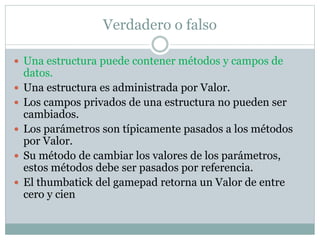 Verdadero o falso
 Una estructura puede contener métodos y campos de
datos.
 Una estructura es administrada por Valor.
 Los campos privados de una estructura no pueden ser
cambiados.
 Los parámetros son típicamente pasados a los métodos
por Valor.
 Su método de cambiar los valores de los parámetros,
estos métodos debe ser pasados por referencia.
 El thumbatick del gamepad retorna un Valor de entre
cero y cien
 