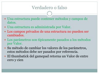 Verdadero o falso
 Una estructura puede contener métodos y campos de
datos.
 Una estructura es administrada por Valor.
 Los campos privados de una estructura no pueden ser
cambiados.
 Los parámetros son típicamente pasados a los métodos
por Valor.
 Su método de cambiar los valores de los parámetros,
estos métodos debe ser pasados por referencia.
 El thumbatick del gamepad retorna un Valor de entre
cero y cien
 