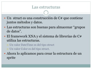 Las estructuras
 Un struct es una construcción de C# que contiene
juntos métodos y datos.
 Las estructuras son buenas para almacenar “grupos
de datos”.
 El framework XNA y el sistema de librerías de C#
utiliza las estructuras.
 Un valor DateTime es del tipo struct
 Un valor Color es del tipo struct.
 Ahora lo aplicamos para crear la estructura de un
sprite
 
