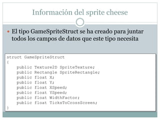 Información del sprite cheese
 El tipo GameSpriteStruct se ha creado para juntar
todos los campos de datos que este tipo necesita
struct GameSpriteStruct
{
public Texture2D SpriteTexture;
public Rectangle SpriteRectangle;
public float X;
public float Y;
public float XSpeed;
public float YSpeed;
public float WidthFactor;
public float TicksToCrossScreen;
}
 