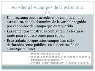Acceder a los campos de la estructura
 Un programa puede acceder a los campos en una
estructura, dando el nombre de la variable seguido
por el nombre del campo que es requerido.
 Las sentencias mostradas configuran las texturas
tanto para él queso como para él pan.
 Esto trabaja porque estos campos han sido
declarados como públicos en la declaración de
GameSpriteStruct
cheese.SpriteTexture =
Content.Load<Texture2D>("Images/Cheese");
bread.SpriteTexture =
Content.Load<Texture2D>("Images/Bread");
 
