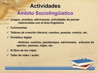 Actividades
        Ámbito Sociolingüístico
 Juegos, acertijos, adivinanzas, actividades de pensar
       relacionadas con el área lingüística
 Contraseñas
 Talleres de creación literaria: cuentos, poesías, comics, etc.
 Periódico digital
       - Noticias, cuentos, pasatiempos, adivinanzas, artículos de
       opinión, poesías, viajes, etc.
 El libro de los viajes
 Taller de video / audio
 