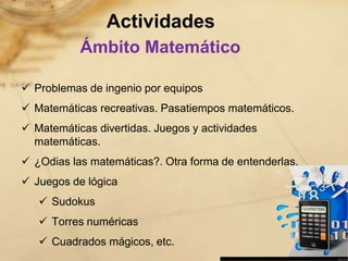 Actividades
           Ámbito Matemático

 Problemas de ingenio por equipos
 Matemáticas recreativas. Pasatiempos matemáticos.
 Matemáticas divertidas. Juegos y actividades
  matemáticas.
 ¿Odias las matemáticas?. Otra forma de entenderlas.
 Juegos de lógica
    Sudokus
    Torres numéricas
    Cuadrados mágicos, etc.
 