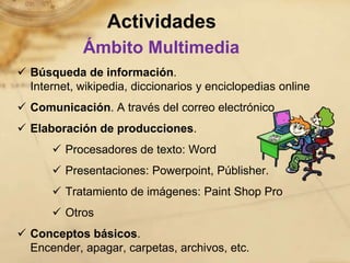 Actividades
             Ámbito Multimedia
 Búsqueda de información.
  Internet, wikipedia, diccionarios y enciclopedias online
 Comunicación. A través del correo electrónico
 Elaboración de producciones.
       Procesadores de texto: Word
       Presentaciones: Powerpoint, Públisher.
       Tratamiento de imágenes: Paint Shop Pro
       Otros
 Conceptos básicos.
  Encender, apagar, carpetas, archivos, etc.
 