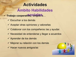 Actividades
           Ámbito Habilidades
                   sociales
 Trabajo cooperativo, dirigido a…
   Escuchar a los demás
   Aceptar otras opiniones y valorarlas
   Colaborar con los compañeros /as y ayudar.
   Necesidad de entenderse y llegar a acuerdos
   Aprender de los demás
   Mejorar su relación con los demás
   Hacer nuevos amigos/as
 