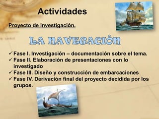 Actividades
Proyecto de investigación.




 Fase I. Investigación – documentación sobre el tema.
 Fase II. Elaboración de presentaciones con lo
  investigado
 Fase III. Diseño y construcción de embarcaciones
 Fase IV. Derivación final del proyecto decidida por los
  grupos.
 