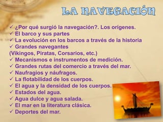  ¿Por qué surgió la navegación?. Los orígenes.
 El barco y sus partes
 La evolución en los barcos a través de la historia
 Grandes navegantes
(Vikingos, Piratas, Corsarios, etc.)
 Mecanismos e instrumentos de medición.
 Grandes rutas del comercio a través del mar.
 Naufragios y náufragos.
 La flotabilidad de los cuerpos.
 El agua y la densidad de los cuerpos.
 Estados del agua.
 Agua dulce y agua salada.
 El mar en la literatura clásica.
 Deportes del mar.
 
