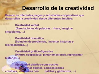 Desarrollo de la creatividad
Basado en diferentes juegos y actividades cooperativas que
desarrollan la creatividad desde diferentes ámbitos:

        Creatividad verbal
        (Asociaciones de palabras, rimas, imaginar
situaciones, ...)

       Creatividad dramática
       (Solución de problemas, inventar historias y
representarlas,...)

        Creatividad gráfico-figurativa
        (Pintura cooperativa, pintar emociones, representar
historias...)

        Creatividad plástico-constructiva
        (Transformar objetos, composiciones
creativas, esculturas con      palillos y garbanzos, ...)
 
