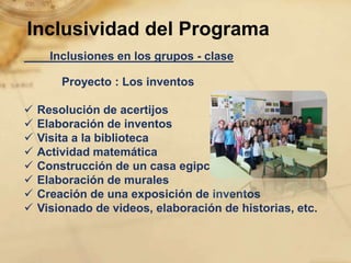 Inclusividad del Programa
      Inclusiones en los grupos - clase

        Proyecto : Los inventos

   Resolución de acertijos
   Elaboración de inventos
   Visita a la biblioteca
   Actividad matemática
   Construcción de un casa egipcia
   Elaboración de murales
   Creación de una exposición de inventos
   Visionado de videos, elaboración de historias, etc.
 