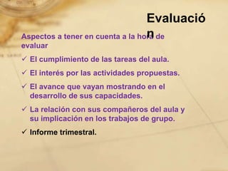 Evaluació
                                  n
Aspectos a tener en cuenta a la hora de
evaluar
 El cumplimiento de las tareas del aula.
 El interés por las actividades propuestas.
 El avance que vayan mostrando en el
  desarrollo de sus capacidades.
 La relación con sus compañeros del aula y
  su implicación en los trabajos de grupo.
 Informe trimestral.
 