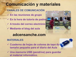 Comunicación y materiales
CANALES DE COMUNICACIÓN
 En las reuniones de grupo
 En la hora de tutoría de padres
 A través del correo electrónico
 Mediante el blog del aula

    adcensanche.com
MATERIALES
 Cuaderno de hojas de colores de tapa dura
  tamaño pequeño para el diario del Aula
 Una memoria USB (pendrive) para guardar
  el material informático.
 