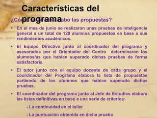 Características del
   programa
¿Cómo se llevan a cabo las propuestas?
 En el mes de junio se realizaron unas pruebas de inteligencia
  general a un total de 120 alumnos propuestos en base a sus
  rendimientos académicos.
 El Equipo Directivo junto al coordinador del programa y
  asesorados por el Orientador del Centro determinaron los
  alumnos/as que habían superado dichas pruebas de forma
  satisfactoria.
 El tutor junto con el equipo docente de cada grupo y el
  coordinador del Programa elabora la lista de propuestas
  partiendo de los alumnos que habían superado dichas
  pruebas.
 El coordinador del programa junto al Jefe de Estudios elabora
  las listas definitivas en base a una serie de criterios:
       - La continuidad en el taller
       - La puntuación obtenida en dicha prueba
 