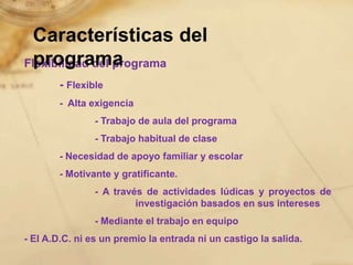 Características del
  programa
Flexibilidad del programa
       - Flexible
       - Alta exigencia
               - Trabajo de aula del programa
               - Trabajo habitual de clase
       - Necesidad de apoyo familiar y escolar
       - Motivante y gratificante.
               - A través de actividades lúdicas y proyectos de
                        investigación basados en sus intereses
               - Mediante el trabajo en equipo
- El A.D.C. ni es un premio la entrada ni un castigo la salida.
 