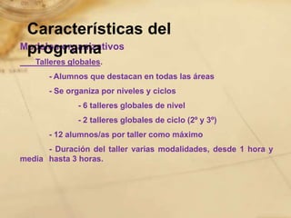 Características del
 programa
Modelos organizativos
   Talleres globales.
       - Alumnos que destacan en todas las áreas
       - Se organiza por niveles y ciclos
              - 6 talleres globales de nivel
              - 2 talleres globales de ciclo (2º y 3º)
       - 12 alumnos/as por taller como máximo
      - Duración del taller varias modalidades, desde 1 hora y
media hasta 3 horas.
 