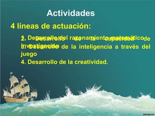 Actividades
4 líneas de actuación:
  1. Desarrollo del razonamiento matemáticode
  2.   Desarrollo     de    la   capacidad
  investigación de la inteligencia a través del
  3. Desarrollo
  juego
  4. Desarrollo de la creatividad.
 