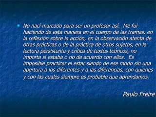 No nací marcado para ser un profesor así.  Me fui haciendo de esta manera en el cuerpo de las tramas, en la reflexión sobre la acción, en la observación atenta de otras prácticas o de la práctica de otros sujetos, en la lectura persistente y crítica de textos teóricos, no importa si estaba o no de acuerdo con ellos.  Es imposible practicar el estar siendo de ese modo sin una apertura a los diferentes y a las diferencias, con quienes y con las cuales siempre es probable que aprendamos.   Paulo Freire 