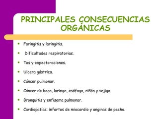 PRINCIPALES CONSECUENCIAS ORGÁNICAS Faringitis y laringitis. Dificultades respiratorias. Tos y expectoraciones. Ulcera gástrica. Cáncer pulmonar. Cáncer de boca, laringe, esófago, riñón y vejiga. Bronquitis y enfisema pulmonar. Cardiopatías: infartos de miocardio y anginas de pecho. 