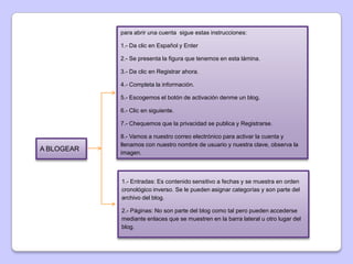 para abrir una cuenta sigue estas instrucciones:

            1.- Da clic en Español y Enter

            2.- Se presenta la figura que tenemos en esta lámina.

            3.- Da clic en Registrar ahora.

            4.- Completa la información.

            5.- Escogemos el botón de activación denme un blog.

            6.- Clic en siguiente.

            7.- Chequemos que la privacidad se publica y Registrarse.

            8.- Vamos a nuestro correo electrónico para activar la cuenta y
            llenamos con nuestro nombre de usuario y nuestra clave, observa la
A BLOGEAR
            imagen.



            1.- Entradas: Es contenido sensitivo a fechas y se muestra en orden
            cronológico inverso. Se le pueden asignar categorías y son parte del
            archivo del blog.

            2.- Páginas: No son parte del blog como tal pero pueden accederse
            mediante enlaces que se muestren en la barra lateral u otro lugar del
            blog.
 