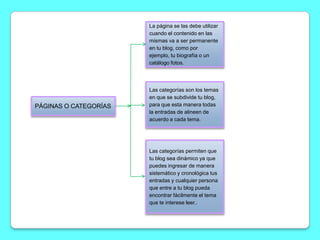 La página se las debe utilizar
                       cuando el contenido en las
                       mismas va a ser permanente
                       en tu blog, como por
                       ejemplo, tu biografía o un
                       catálogo fotos.




                       Las categorías son los temas
                       en que se subdivide tu blog,
PÁGINAS O CATEGORÍAS   para que esta manera todas
                       la entradas de alineen de
                       acuerdo a cada tema.




                       Las categorías permiten que
                       tu blog sea dinámico ya que
                       puedes ingresar de manera
                       sistemático y cronológica tus
                       entradas y cualquier persona
                       que entre a tu blog pueda
                       encontrar fácilmente el tema
                       que te interese leer..
 
