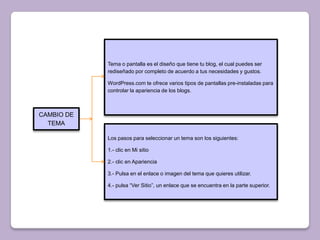 Tema o pantalla es el diseño que tiene tu blog, el cual puedes ser
            rediseñado por completo de acuerdo a tus necesidades y gustos.

            WordPress.com te ofrece varios tipos de pantallas pre-instaladas para
            controlar la apariencia de los blogs.



CAMBIO DE
  TEMA

            Los pasos para seleccionar un tema son los siguientes:

            1.- clic en Mi sitio

            2.- clic en Apariencia

            3.- Pulsa en el enlace o imagen del tema que quieres utilizar.

            4.- pulsa “Ver Sitio”, un enlace que se encuentra en la parte superior.
 