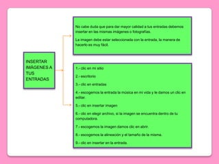 No cabe duda que para dar mayor calidad a tus entradas debemos
             insertar en las mismas imágenes o fotografías.

             La imagen debe estar seleccionada con la entrada, la manera de
             hacerlo es muy fácil.



INSERTAR
IMÁGENES A   1.- clic en mi sitio
TUS
             2.- escritorio
ENTRADAS
             3.- clic en entradas

             4.- escogemos la entrada la música en mi vida y le damos un clic en
             editar.

             5.- clic en insertar imagen

             6.- clic en elegir archivo, si la imagen se encuentra dentro de tu
             computadora.

             7.- escogemos la imagen damos clic en abrir.

             8.- escogemos la alineación y el tamaño de la misma.

             9.- clic en insertar en la entrada.
 
