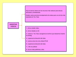 Hoy en día los videos son los recursos más valiosos para educar,
           demostrar y entretenerse.

           Existen varios servicios de alojamiento de videos paro uno de los más
           populares en You Tube.




INSERTAR
 VIDEOS
           1.- clic en añadir video.

           2.- clic en desde un Url.

           3.- vamos a You Tube, escogemos el archivo que deseamos insertar
           en el blog.

           4.- copiamos la dirección del video

           5.- vamos a dar clic en la viñeta HTLM

           6.- copiamos la dirección del video

           7.-. Clic en publicar

           8.- clic en vista preliminar y listo.
 