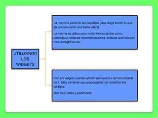 La mayoría parte de las pantallas para blogs tienen lo que
             se conoce como una barra lateral.

             La misma se utiliza para incluir herramientas como
             calendario, enlaces recomendaciones, enlaces archivos por
             mes, categorías etc.


UTILIZANDO
    LOS
 WIDGETS


             Con los wdgets puedes añadir elementos a la barra lateral
             de tu blog sin tener que preocuparte por modificar los
             códigos.

             Son muy útiles y poderosos.
 