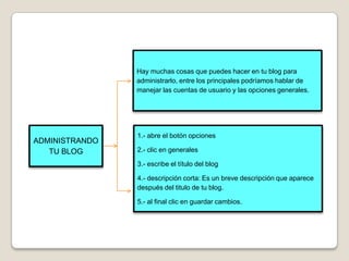 Hay muchas cosas que puedes hacer en tu blog para
                administrarlo, entre los principales podríamos hablar de
                manejar las cuentas de usuario y las opciones generales.




                1.- abre el botón opciones
ADMINISTRANDO
   TU BLOG      2.- clic en generales

                3.- escribe el título del blog

                4.- descripción corta: Es un breve descripción que aparece
                después del titulo de tu blog.

                5.- al final clic en guardar cambios.
 