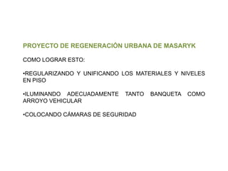 PROYECTO DE REGENERACIÓN URBANA DE MASARYK
COMO LOGRAR ESTO:

•REGULARIZANDO Y UNIFICANDO LOS MATERIALES Y NIVELES
EN PISO
•ILUMINANDO ADECUADAMENTE
ARROYO VEHICULAR

TANTO

•COLOCANDO CÁMARAS DE SEGURIDAD

BANQUETA

COMO

 