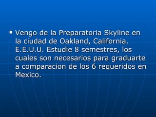 Vengo de la Preparatoria Skyline en la ciudad de Oakland, California. E.E.U.U. Estudie 8 semestres, los cuales son necesarios para graduarte a comparacion de los 6 requeridos en Mexico. 