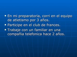 En mi preparatoria, corri en el equipo de atletismo por 3 años. Participe en el club de frances. Trabaje con un familiar en una compañia telefonica hace 2 años. 