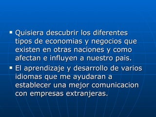 Quisiera descubrir los diferentes tipos de economias y negocios que existen en otras naciones y como  afectan e influyen a nuestro pais. El aprendizaje y desarrollo de varios idiomas que me ayudaran a establecer una mejor comunicacion con empresas extranjeras.  