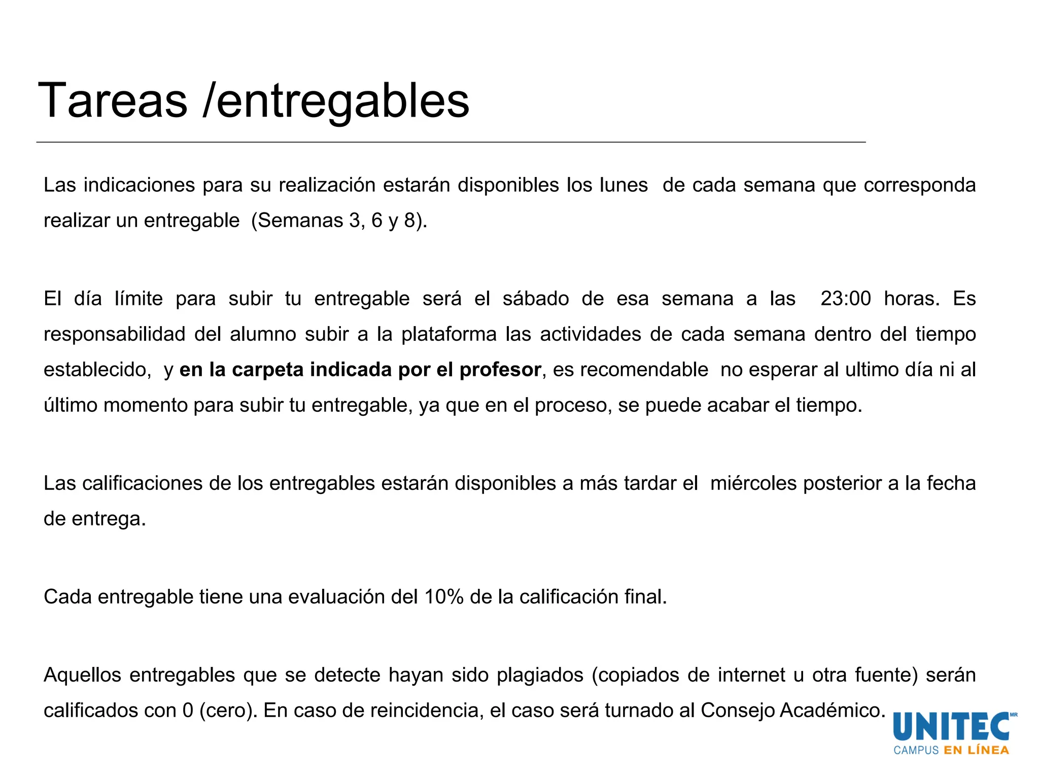 Tareas /entregables
Las indicaciones para su realización estarán disponibles los lunes de cada semana que corresponda
realizar un entregable (Semanas 3, 6 y 8).
El día límite para subir tu entregable será el sábado de esa semana a las 23:00 horas. Es
responsabilidad del alumno subir a la plataforma las actividades de cada semana dentro del tiempo
establecido, y en la carpeta indicada por el profesor, es recomendable no esperar al ultimo día ni al
último momento para subir tu entregable, ya que en el proceso, se puede acabar el tiempo.
Las calificaciones de los entregables estarán disponibles a más tardar el miércoles posterior a la fecha
de entrega.
Cada entregable tiene una evaluación del 10% de la calificación final.
Aquellos entregables que se detecte hayan sido plagiados (copiados de internet u otra fuente) serán
calificados con 0 (cero). En caso de reincidencia, el caso será turnado al Consejo Académico.
 