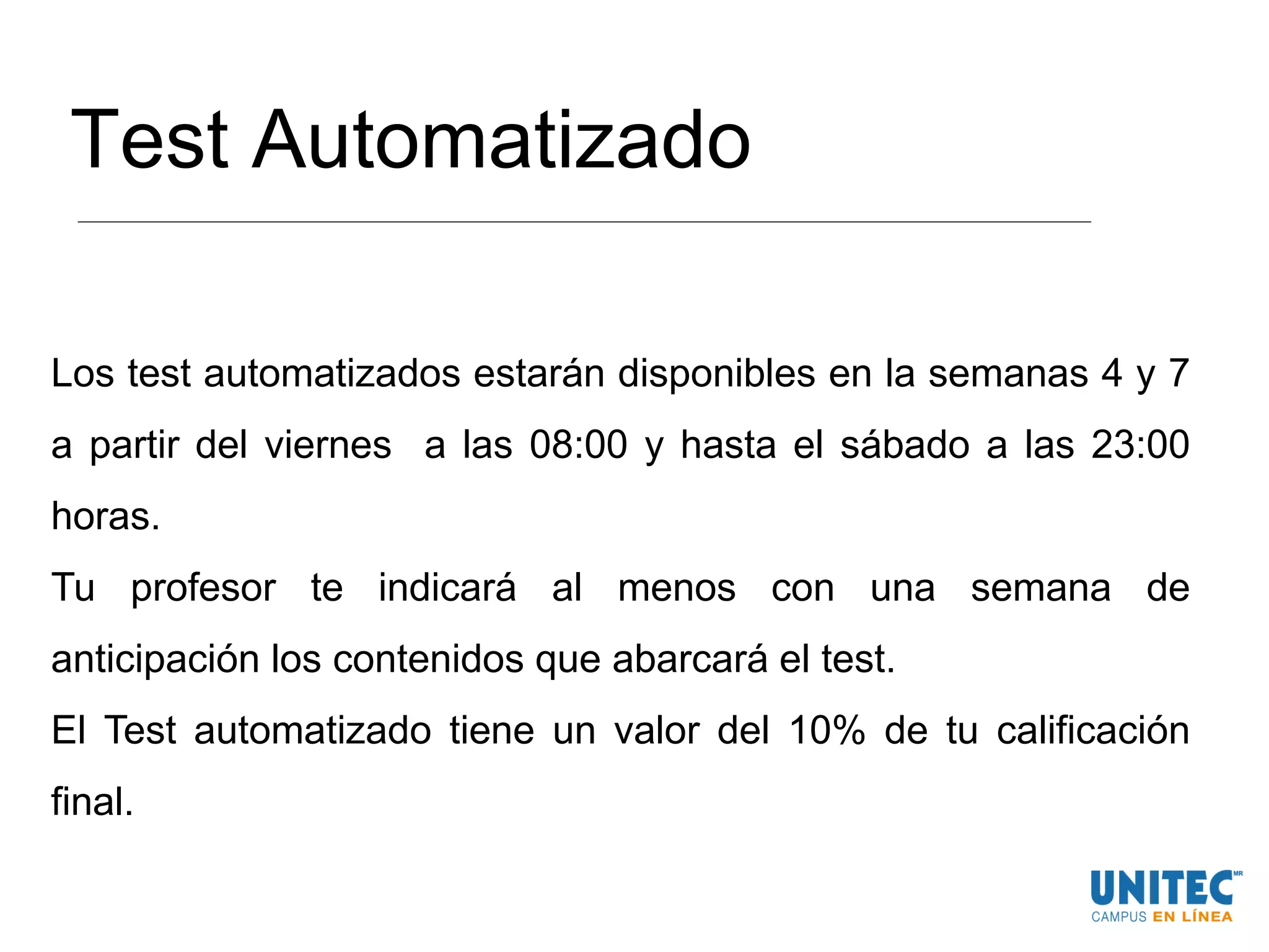Test Automatizado
Los test automatizados estarán disponibles en la semanas 4 y 7
a partir del viernes a las 08:00 y hasta el sábado a las 23:00
horas.
Tu profesor te indicará al menos con una semana de
anticipación los contenidos que abarcará el test.
El Test automatizado tiene un valor del 10% de tu calificación
final.
 