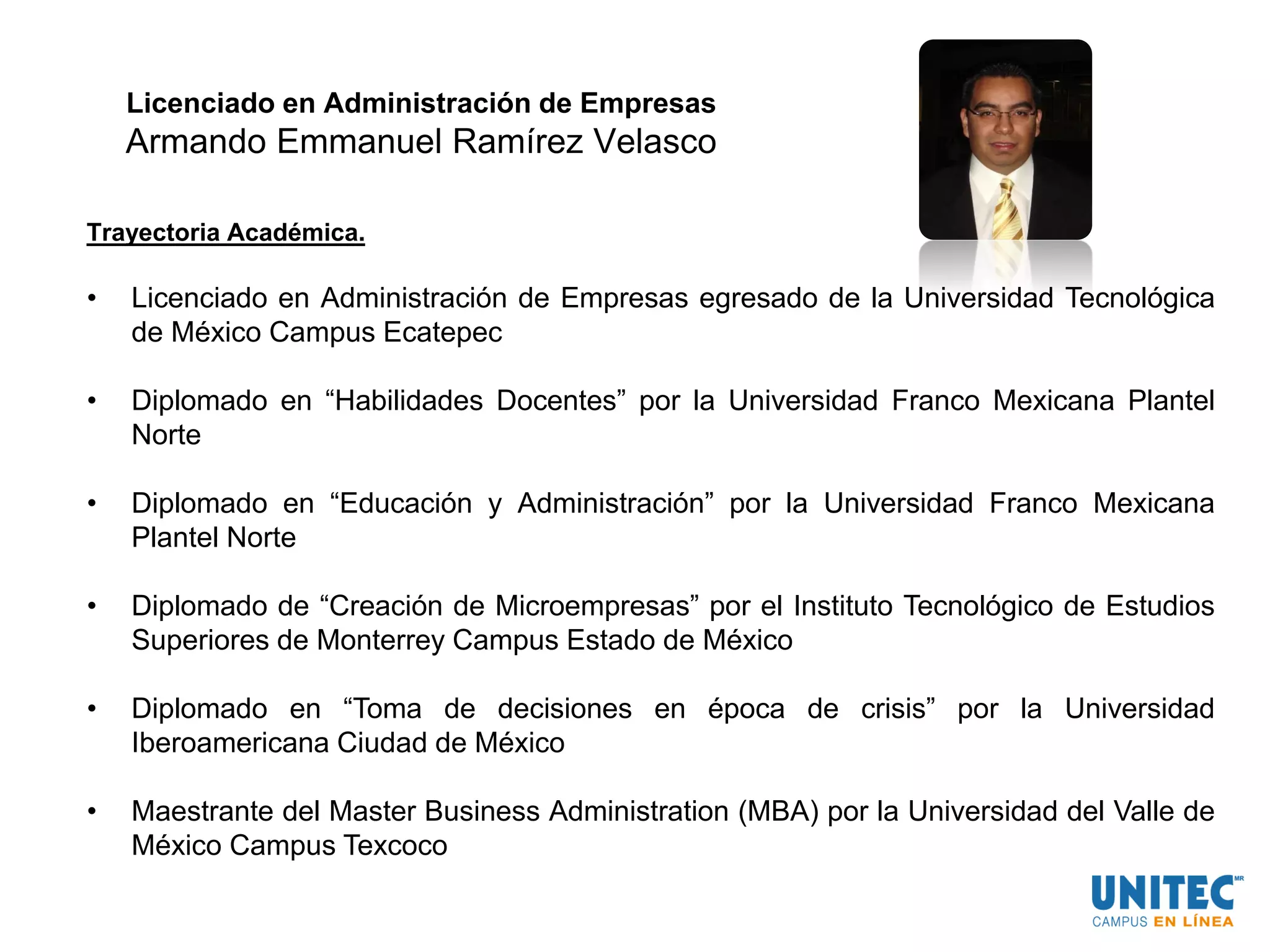 Licenciado en Administración de Empresas
Armando Emmanuel Ramírez Velasco
Trayectoria Académica.
• Licenciado en Administración de Empresas egresado de la Universidad Tecnológica
de México Campus Ecatepec
• Diplomado en “Habilidades Docentes” por la Universidad Franco Mexicana Plantel
Norte
• Diplomado en “Educación y Administración” por la Universidad Franco Mexicana
Plantel Norte
• Diplomado de “Creación de Microempresas” por el Instituto Tecnológico de Estudios
Superiores de Monterrey Campus Estado de México
• Diplomado en “Toma de decisiones en época de crisis” por la Universidad
Iberoamericana Ciudad de México
• Maestrante del Master Business Administration (MBA) por la Universidad del Valle de
México Campus Texcoco
 
