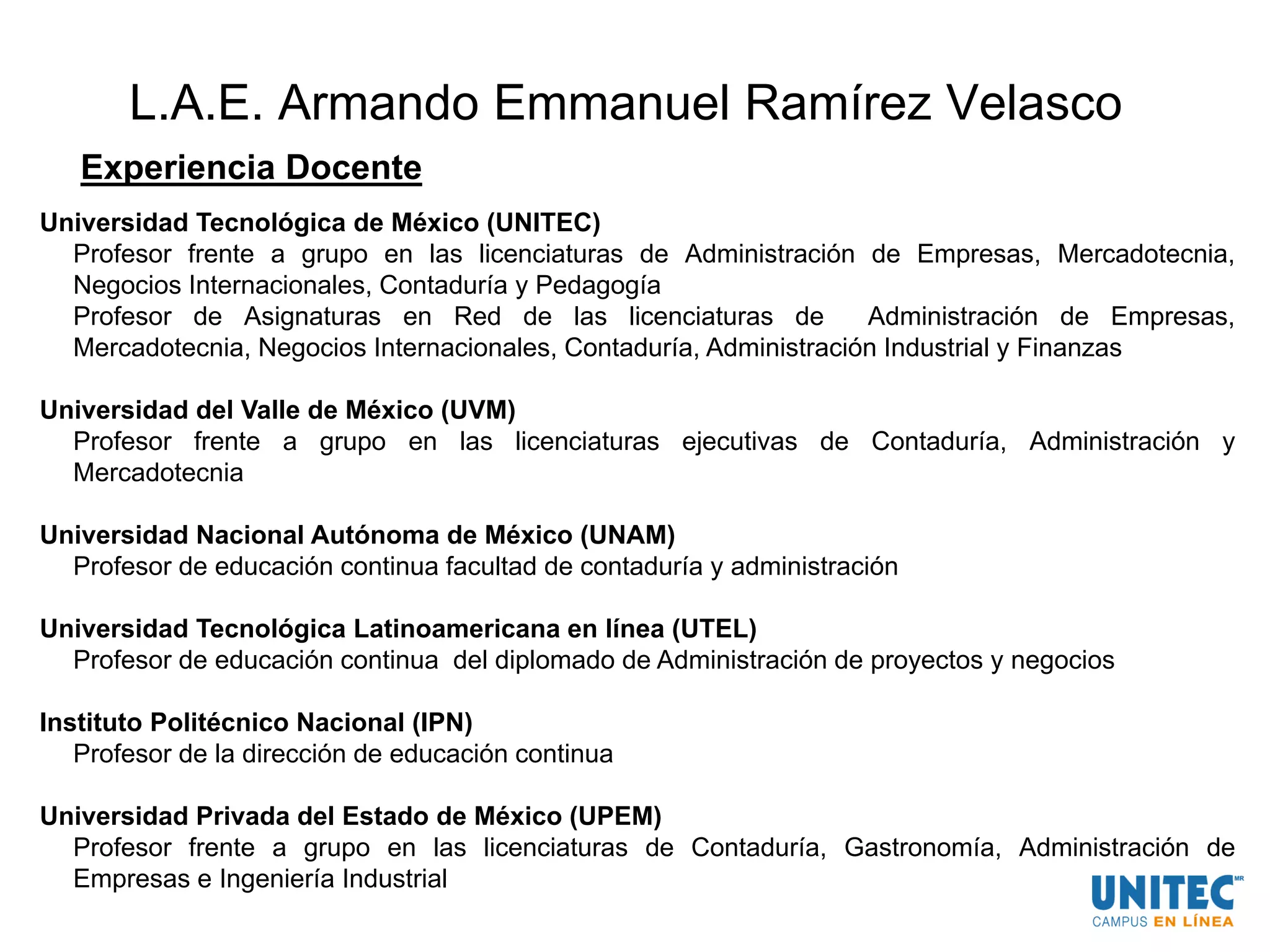 L.A.E. Armando Emmanuel Ramírez Velasco
Experiencia Docente
Universidad Tecnológica de México (UNITEC)
Profesor frente a grupo en las licenciaturas de Administración de Empresas, Mercadotecnia,
Negocios Internacionales, Contaduría y Pedagogía
Profesor de Asignaturas en Red de las licenciaturas de Administración de Empresas,
Mercadotecnia, Negocios Internacionales, Contaduría, Administración Industrial y Finanzas
Universidad del Valle de México (UVM)
Profesor frente a grupo en las licenciaturas ejecutivas de Contaduría, Administración y
Mercadotecnia
Universidad Nacional Autónoma de México (UNAM)
Profesor de educación continua facultad de contaduría y administración
Universidad Tecnológica Latinoamericana en línea (UTEL)
Profesor de educación continua del diplomado de Administración de proyectos y negocios
Instituto Politécnico Nacional (IPN)
Profesor de la dirección de educación continua
Universidad Privada del Estado de México (UPEM)
Profesor frente a grupo en las licenciaturas de Contaduría, Gastronomía, Administración de
Empresas e Ingeniería Industrial
 