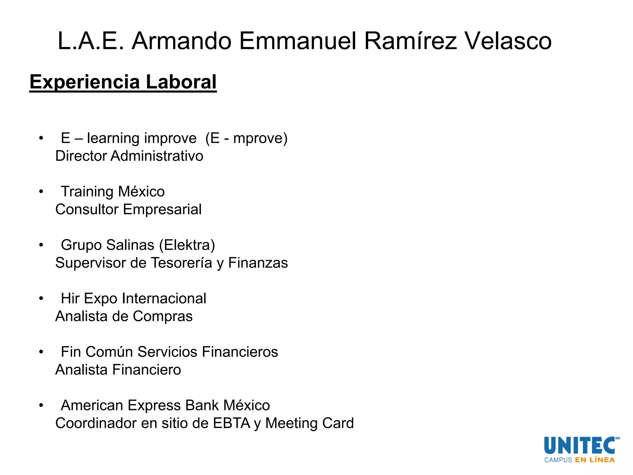 L.A.E. Armando Emmanuel Ramírez Velasco
Experiencia Laboral
• E – learning improve (E - mprove)
Director Administrativo
• Training México
Consultor Empresarial
• Grupo Salinas (Elektra)
Supervisor de Tesorería y Finanzas
• Hir Expo Internacional
Analista de Compras
• Fin Común Servicios Financieros
Analista Financiero
• American Express Bank México
Coordinador en sitio de EBTA y Meeting Card
 