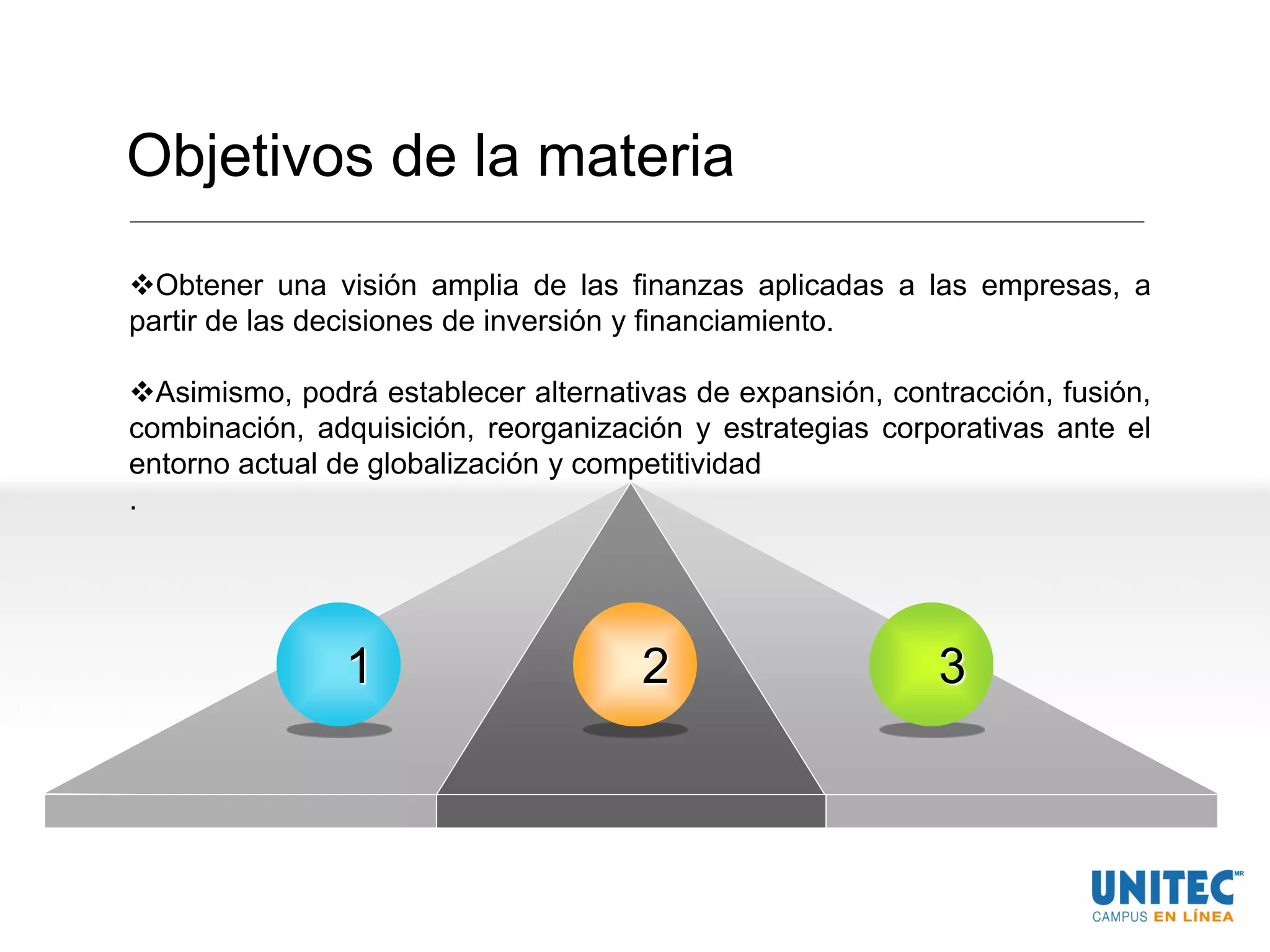 Objetivos de la materia
Obtener una visión amplia de las finanzas aplicadas a las empresas, a
partir de las decisiones de inversión y financiamiento.
Asimismo, podrá establecer alternativas de expansión, contracción, fusión,
combinación, adquisición, reorganización y estrategias corporativas ante el
entorno actual de globalización y competitividad
.
1 32
 