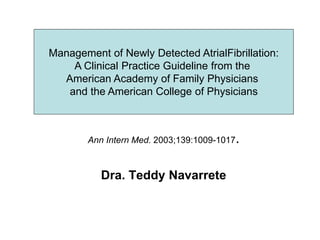 Ann Intern Med. 2003;139:1009-1017.
Dra. Teddy Navarrete
Management of Newly Detected AtrialFibrillation:
A Clinical Practice
Guideline from the American Academy of Family
Physicians and the
American College of Physicians
Management of Newly Detected AtrialFibrillation:
A Clinical Practice Guideline from the
American Academy of Family Physicians
and the American College of Physicians
 