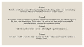 Artículo 1
Todos los seres humanos nacen libres e iguales en dignidad y derechos y, dotados como están de razón y
conciencia, deben comportarse fraternalmente los unos con los otros.
Artículo 2
Toda persona tiene todos los derechos y libertades proclamados en esta Declaración, sin distinción alguna de
raza, color, sexo, idioma, religión, opinión política o de cualquier otra índole, origen nacional o social,
posición económica, nacimiento o cualquier otra condición.
Artículo 3
Todo individuo tiene derecho a la vida, a la libertad y a la seguridad de su persona.
Artículo 4
Nadie estará sometido a esclavitud ni a servidumbre, la esclavitud y la trata de esclavos están prohibidas en
todas sus formas.
 
