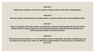 Artículo 5
Nadie será sometido a torturas ni a penas o tratos crueles, inhumanos o degradantes.
Artículo 6
Todo ser humano tiene derecho, en todas partes, al reconocimiento de su personalidad jurídica.
Artículo 7
Todos son iguales ante la ley y tienen, sin distinción, derecho a igual protección de la ley. Todos
tienen derecho a igual protección contra toda discriminación que infrinja esta Declaración y
contra toda provocación a tal discriminación.
Artículo 8
Toda persona tiene derecho a un recurso efectivo ante los tribunales nacionales competentes, que
la ampare contra actos que violen sus derechos fundamentales reconocidos por la constitución o
por la ley.
 