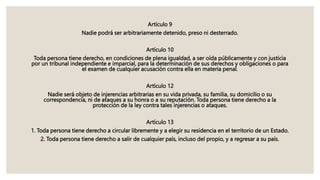 Artículo 9
Nadie podrá ser arbitrariamente detenido, preso ni desterrado.
Artículo 10
Toda persona tiene derecho, en condiciones de plena igualdad, a ser oída públicamente y con justicia
por un tribunal independiente e imparcial, para la determinación de sus derechos y obligaciones o para
el examen de cualquier acusación contra ella en materia penal.
Artículo 12
Nadie será objeto de injerencias arbitrarias en su vida privada, su familia, su domicilio o su
correspondencia, ni de ataques a su honra o a su reputación. Toda persona tiene derecho a la
protección de la ley contra tales injerencias o ataques.
Artículo 13
1. Toda persona tiene derecho a circular libremente y a elegir su residencia en el territorio de un Estado.
2. Toda persona tiene derecho a salir de cualquier país, incluso del propio, y a regresar a su país.
 