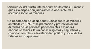 ◦Articulo 27 del “Pacto Internacional de Derechos Humanos”,
que es la disposición jurídicamente vinculante mas
aceptada sobre las minorías.
◦La Declaración de las Naciones Unidas sobre las Minorías,
aprobada en 1992, es la promoción y protección de los
derechos de las personas pertenecientes a minorías
naciones o étnicas, las minorías religiosas y lingüísticas y,
como tal, contribuir a la estabilidad política y social de los
Estados en los que viven.
 