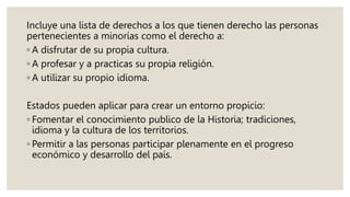 Incluye una lista de derechos a los que tienen derecho las personas
pertenecientes a minorías como el derecho a:
◦ A disfrutar de su propia cultura.
◦ A profesar y a practicas su propia religión.
◦ A utilizar su propio idioma.
Estados pueden aplicar para crear un entorno propicio:
◦ Fomentar el conocimiento publico de la Historia; tradiciones,
idioma y la cultura de los territorios.
◦ Permitir a las personas participar plenamente en el progreso
económico y desarrollo del país.
 