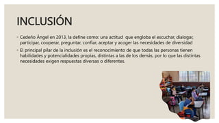 INCLUSIÓN
◦ Cedeño Ángel en 2013, la define como: una actitud que engloba el escuchar, dialogar,
participar, cooperar, preguntar, confiar, aceptar y acoger las necesidades de diversidad
◦ El principal pilar de la inclusión es el reconocimiento de que todas las personas tienen
habilidades y potencialidades propias, distintas a las de los demás, por lo que las distintas
necesidades exigen respuestas diversas o diferentes.
 