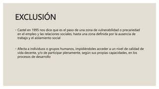EXCLUSIÓN
◦ Castel en 1995 nos dice que es el paso de una zona de vulnerabilidad o precariedad
en el empleo y las relaciones sociales, hasta una zona definida por la ausencia de
trabajo y el aislamiento social
◦ Afecta a individuos o grupos humanos, impidiéndoles acceder a un nivel de calidad de
vida decente, y/o de participar plenamente, según sus propias capacidades, en los
procesos de desarrollo
 