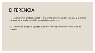 DIFERENCIA
◦ 1) La inclusión se produce cuando el profesional se siente único y valorado y, al mismo
tiempo, parte fundamental del equipo al que pertenece
◦ 2) La exclusión es el polo opuesto: el empleado no se siente valorado ni parte del
equipo
 