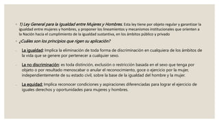◦ 1) Ley General para la Igualdad entre Mujeres y Hombres. Esta ley tiene por objeto regular y garantizar la
igualdad entre mujeres y hombres, y proponer los lineamientos y mecanismos institucionales que orienten a
la Nación hacia el cumplimiento de la igualdad sustantiva, en los ámbitos público y privado
◦ ¿Cuáles son los principios que rigen su aplicación?
 La igualdad: Implica la eliminación de toda forma de discriminación en cualquiera de los ámbitos de
la vida que se genere por pertenecer a cualquier sexo.
 La no discriminación: es toda distinción, exclusión o restricción basada en el sexo que tenga por
objeto o por resultado menoscabar o anular el reconocimiento, goce o ejercicio por la mujer,
independientemente de su estado civil, sobre la base de la igualdad del hombre y la mujer.
 La equidad: Implica reconocer condiciones y aspiraciones diferenciadas para lograr el ejercicio de
iguales derechos y oportunidades para mujeres y hombres.
 