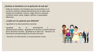 ¿Quiénes se benefician con la aplicación de esta ley?
◦ Todas las mujeres y los hombres que se encuentren en el
territorio nacional, independientemente de su edad, sexo,
estado civil, profesión, cultura, origen étnico o nacional,
condición social, salud, religión, opinión o capacidades
diferentes.
◦ ¿Cuáles son los aspectos que defiende?
◦ -Igualdad en la vida económica nacional.
◦ -Igualdad en la participación y
representación política. -Igualdad en el acceso y el pleno disfrute
de los derechos sociales. -Igualdad en la vida civil. - Derecho a la
eliminación de estereotipos (en función del sexo)
◦ - Derecho a la información y a la participación social.
 